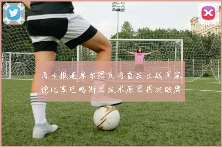 马卡报道库尔图瓦将首发出战国家德比塞巴略斯因技术原因再次缺席