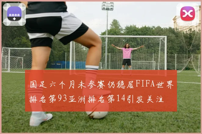 国足六个月未参赛仍稳居FIFA世界排名第93亚洲排名第14引发关注