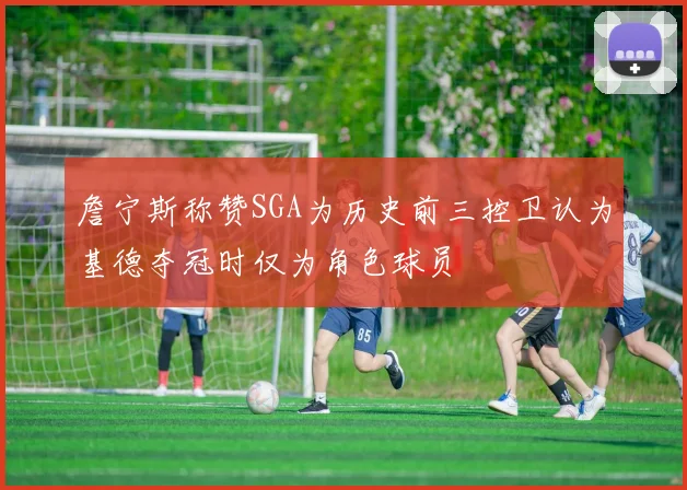 詹宁斯称赞SGA为历史前三控卫认为基德夺冠时仅为角色球员
