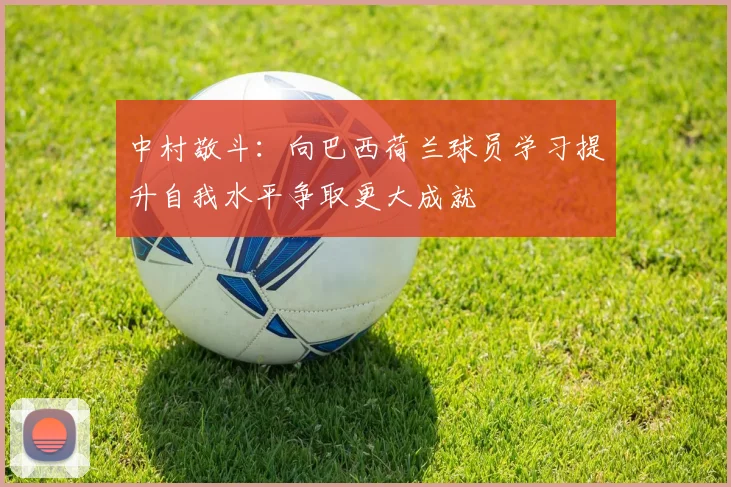 中村敬斗：向巴西荷兰球员学习提升自我水平争取更大成就