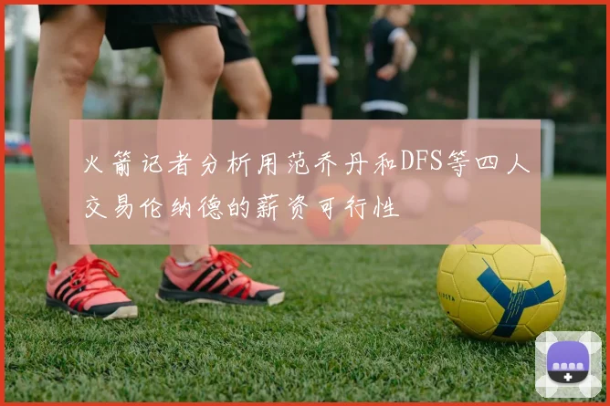 火箭记者分析用范乔丹和DFS等四人交易伦纳德的薪资可行性