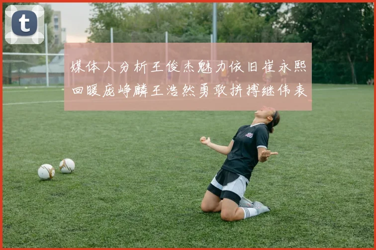 媒体人分析王俊杰魅力依旧崔永熙回暖庞峥麟王浩然勇敢拼搏继伟表现稳定