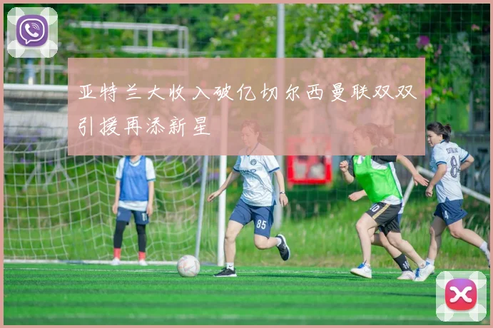 亚特兰大收入破亿切尔西曼联双双引援再添新星