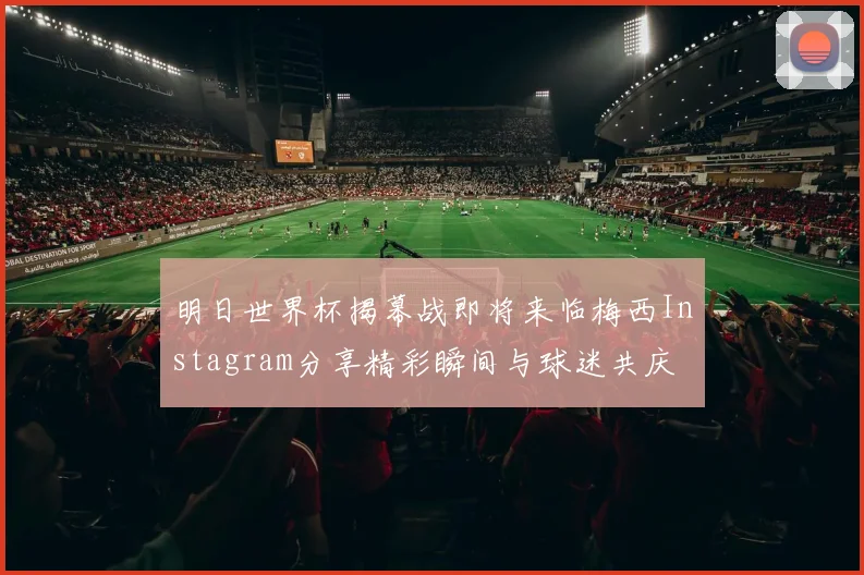 明日世界杯揭幕战即将来临梅西Instagram分享精彩瞬间与球迷共庆