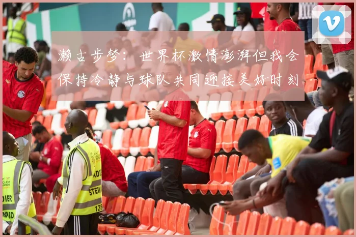 濑古步梦：世界杯激情澎湃但我会保持冷静与球队共同迎接美好时刻