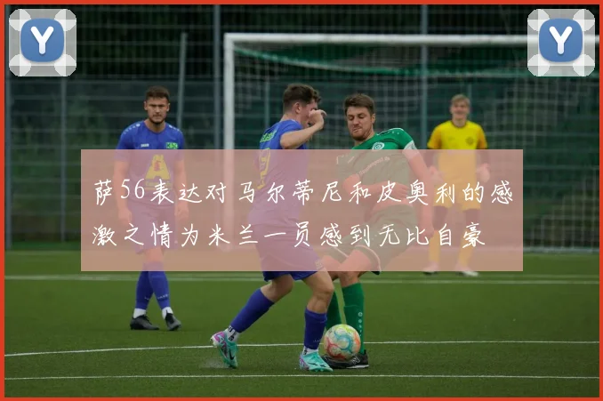 萨56表达对马尔蒂尼和皮奥利的感激之情为米兰一员感到无比自豪