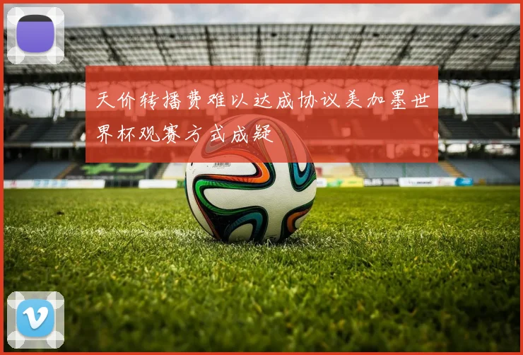 天价转播费难以达成协议美加墨世界杯观赛方式成疑