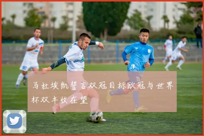 马杜埃凯誓言双冠目标欧冠与世界杯双丰收在望