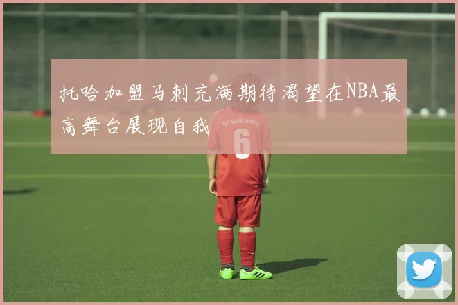 托哈加盟马刺充满期待渴望在NBA最高舞台展现自我
