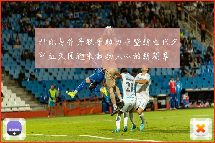 科比与乔丹联手助力卡登新生代夕阳红天团迎来激动人心的新篇章