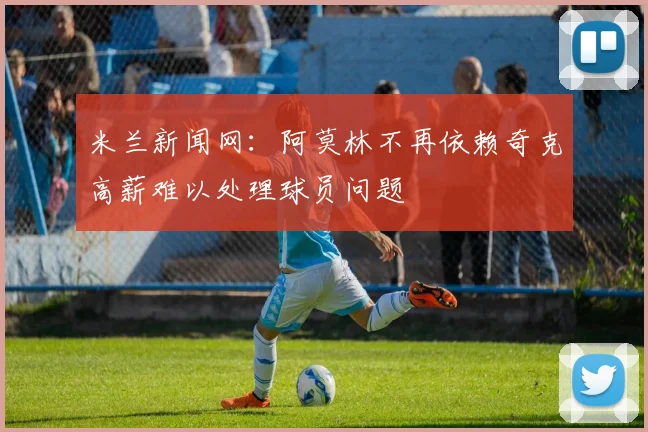 米兰新闻网：阿莫林不再依赖奇克高薪难以处理球员问题