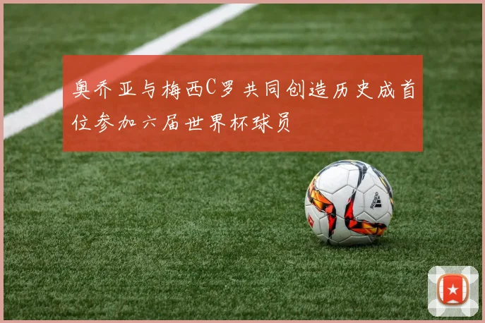 奥乔亚与梅西C罗共同创造历史成首位参加六届世界杯球员