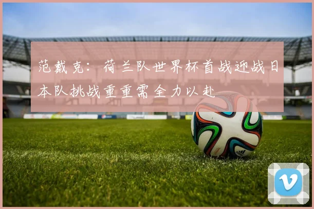范戴克：荷兰队世界杯首战迎战日本队挑战重重需全力以赴